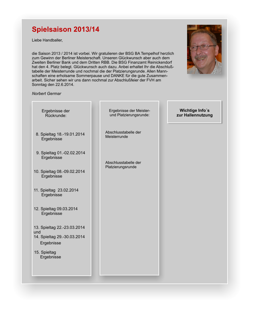 Spielsaison 2013/14  Liebe Handballer,   die Saison 2013 / 2014 ist vorbei. Wir gratulieren der BSG BA Tempelhof herzlich zum Gewinn der Berliner Meisterschaft. Unseren Glückwunsch aber auch dem Zweiten Berliner Bank und dem Dritten RBB. Die BSG Finanzamt Reinickendorf hat den 4. Platz belegt. Glückwunsch auch dazu. Anbei erhaltet Ihr die Abschluß-tabelle der Meisterrunde und nochmal die der Platzierungsrunde. Allen Mann-schaften eine erholsame Sommerpause und DANKE für die gute Zusammen-arbeit. Sicher sehen wir uns dann nochmal zur Abschlußfeier der FVH am Sonntag den 22.6.2014.  Norbert Germar  Wichtige Info´s  zur Hallennutzung           Ergebnisse der               Rückrunde:         8. Spieltag 18.-19.01.2014 Ergebnisse    9. Spieltag 01.-02.02.2014 Ergebnisse   10. Spieltag 08.-09.02.2014 Ergebnisse   11. Spieltag  23.02.2014 Ergebnisse   12. Spieltag 09.03.2014 Ergebnisse   13. Spieltag 22.-23.03.2014 und 14. Spieltag 29.-30.03.2014 Ergebnisse  15. Spieltag Ergebnisse  Ergebnisse der Meister- und Platzierungsrunde:    Abschlusstabelle der Meisterrunde      Abschlusstabelle der Platzierungsrunde